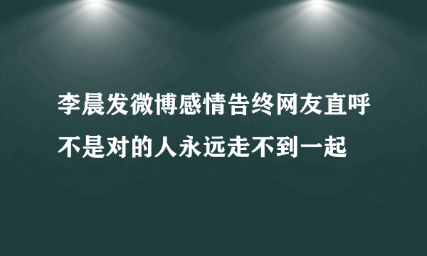 李晨发微博感情告终网友直呼不是对的人永远走不到一起