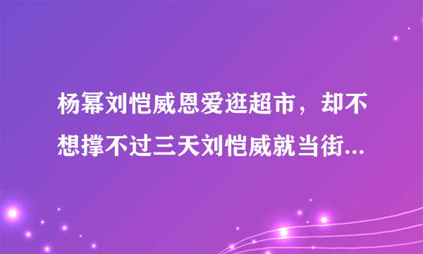 杨幂刘恺威恩爱逛超市，却不想撑不过三天刘恺威就当街与杨幂大吵