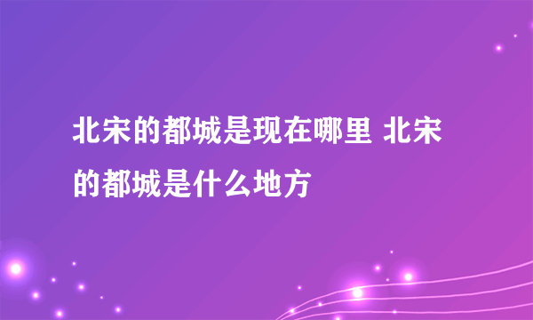 北宋的都城是现在哪里 北宋的都城是什么地方