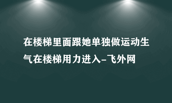 在楼梯里面跟她单独做运动生气在楼梯用力进入-飞外网