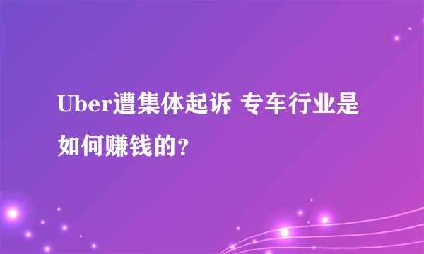 Uber遭集体起诉 专车行业是如何赚钱的？