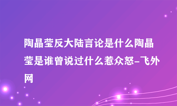 陶晶莹反大陆言论是什么陶晶莹是谁曾说过什么惹众怒-飞外网