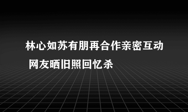 林心如苏有朋再合作亲密互动 网友晒旧照回忆杀