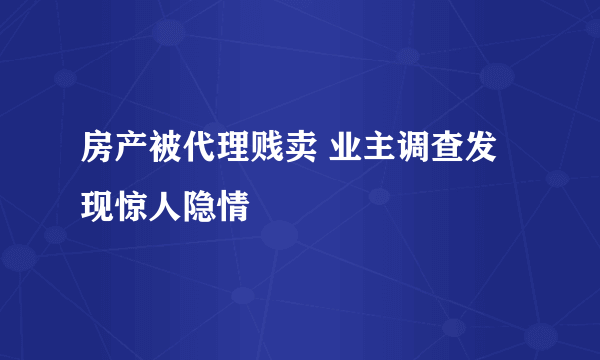 房产被代理贱卖 业主调查发现惊人隐情