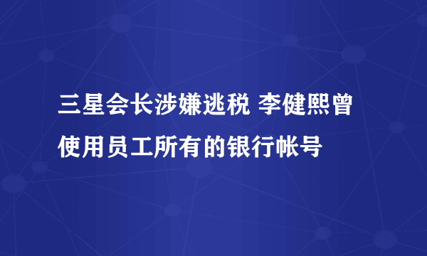 三星会长涉嫌逃税 李健熙曾使用员工所有的银行帐号