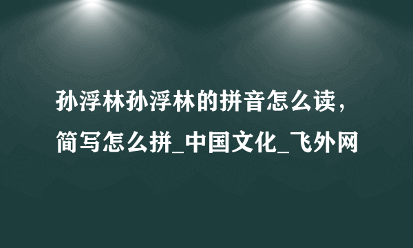 孙浮林孙浮林的拼音怎么读，简写怎么拼_中国文化_飞外网