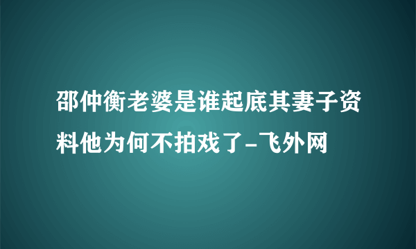 邵仲衡老婆是谁起底其妻子资料他为何不拍戏了-飞外网