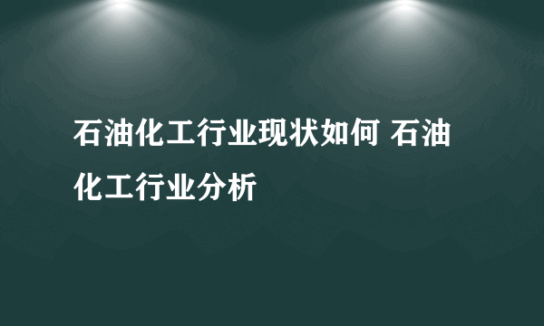 石油化工行业现状如何 石油化工行业分析