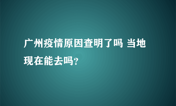 广州疫情原因查明了吗 当地现在能去吗？