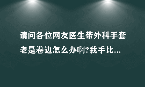 请问各位网友医生带外科手套老是卷边怎么办啊?我手比较...