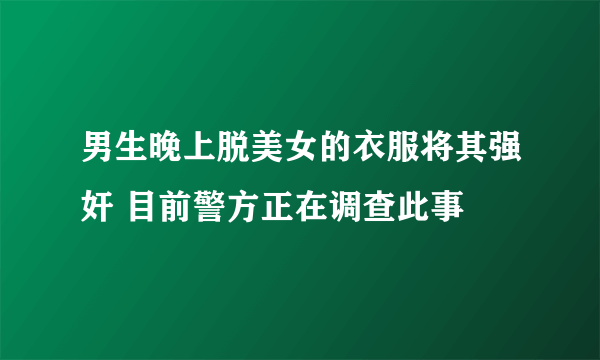 男生晚上脱美女的衣服将其强奸 目前警方正在调查此事