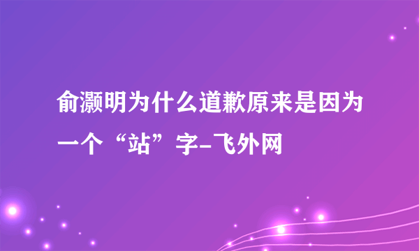 俞灏明为什么道歉原来是因为一个“站”字-飞外网