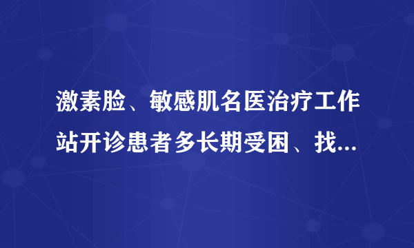 激素脸、敏感肌名医治疗工作站开诊患者多长期受困、找不到突破口，张海龙教授一一解难