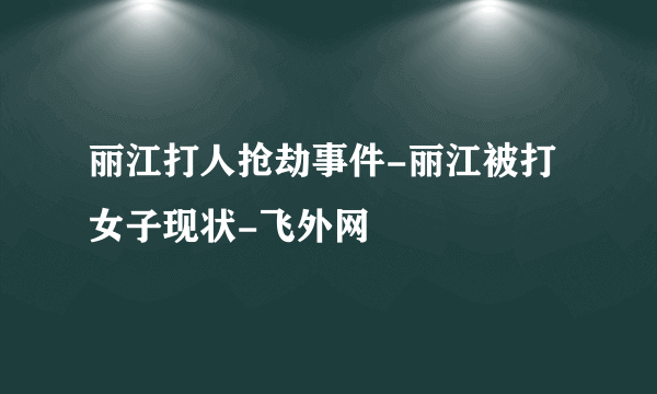 丽江打人抢劫事件-丽江被打女子现状-飞外网