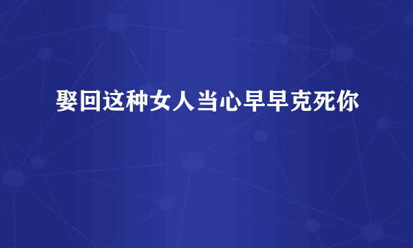 娶回这种女人当心早早克死你