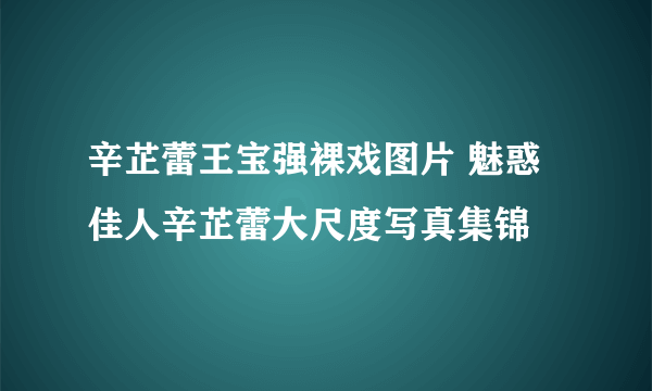 辛芷蕾王宝强裸戏图片 魅惑佳人辛芷蕾大尺度写真集锦