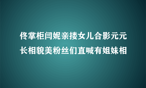 佟掌柜闫妮亲搂女儿合影元元长相貌美粉丝们直喊有姐妹相