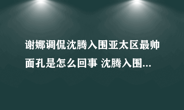 谢娜调侃沈腾入围亚太区最帅面孔是怎么回事 沈腾入围亚太区最帅面孔是第几名