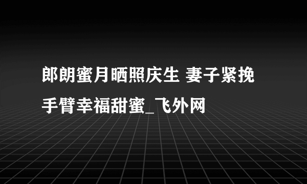 郎朗蜜月晒照庆生 妻子紧挽手臂幸福甜蜜_飞外网