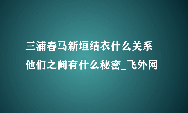 三浦春马新垣结衣什么关系 他们之间有什么秘密_飞外网