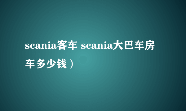 scania客车 scania大巴车房车多少钱）