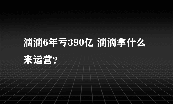 滴滴6年亏390亿 滴滴拿什么来运营？