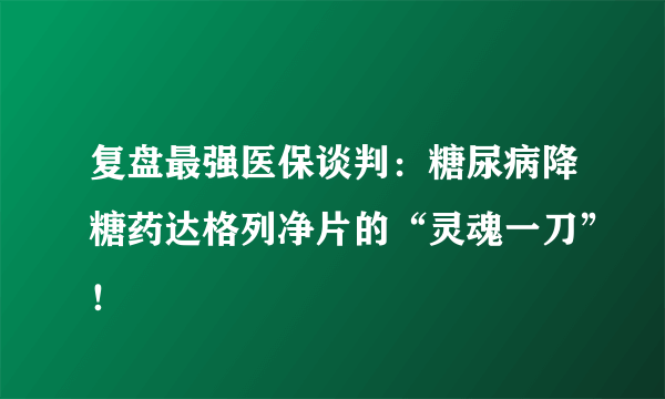 复盘最强医保谈判：糖尿病降糖药达格列净片的“灵魂一刀”！