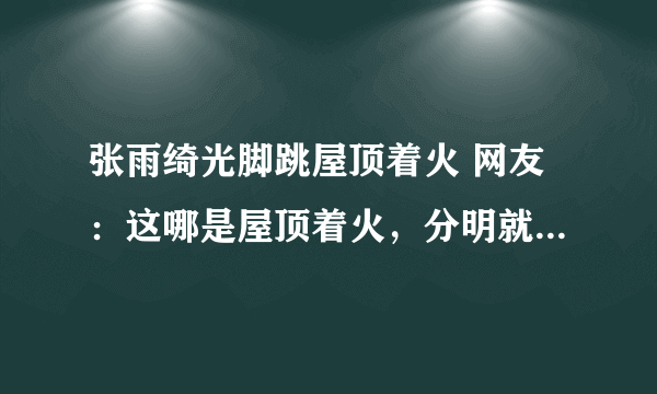 张雨绮光脚跳屋顶着火 网友：这哪是屋顶着火，分明就是人间仙火啊！