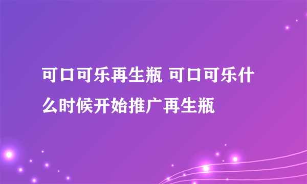 可口可乐再生瓶 可口可乐什么时候开始推广再生瓶