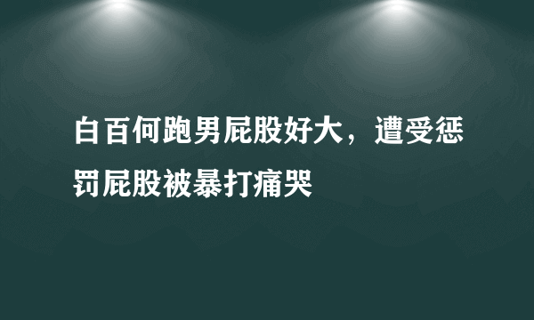 白百何跑男屁股好大，遭受惩罚屁股被暴打痛哭 