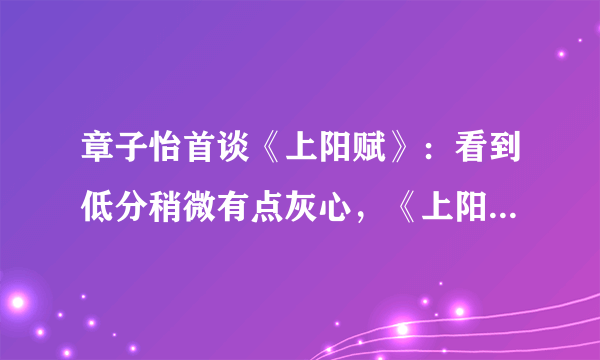 章子怡首谈《上阳赋》：看到低分稍微有点灰心，《上阳赋》被打低分冤不冤？