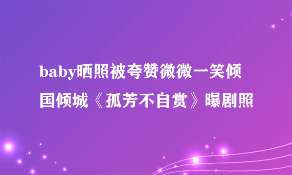 baby晒照被夸赞微微一笑倾国倾城《孤芳不自赏》曝剧照