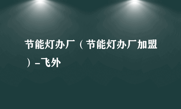 节能灯办厂（节能灯办厂加盟）-飞外