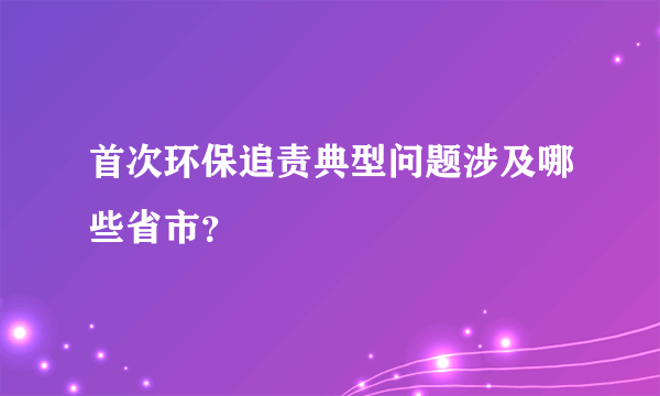 首次环保追责典型问题涉及哪些省市？