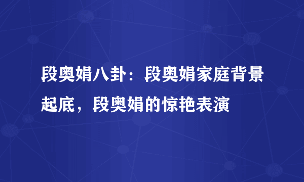 段奥娟八卦：段奥娟家庭背景起底，段奥娟的惊艳表演