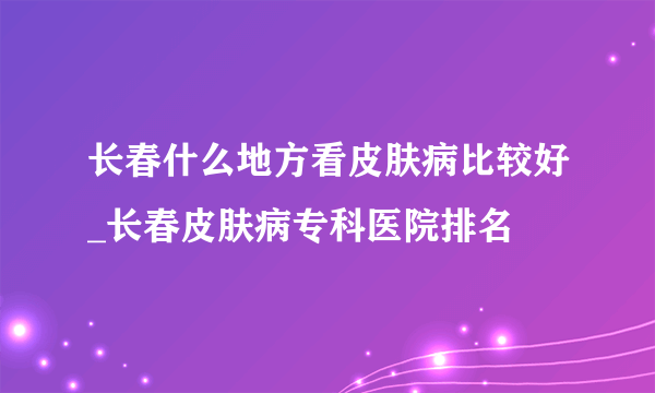 长春什么地方看皮肤病比较好_长春皮肤病专科医院排名