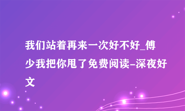 我们站着再来一次好不好_傅少我把你甩了免费阅读-深夜好文