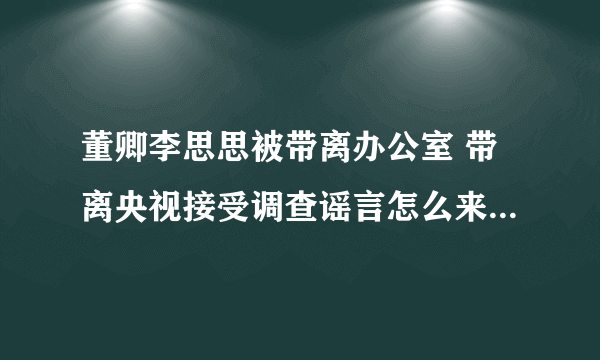 董卿李思思被带离办公室 带离央视接受调查谣言怎么来的-飞外