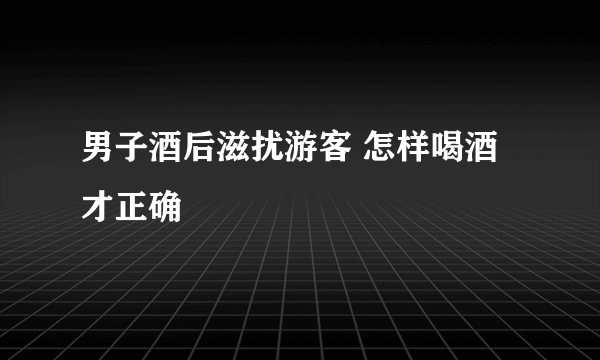 男子酒后滋扰游客 怎样喝酒才正确