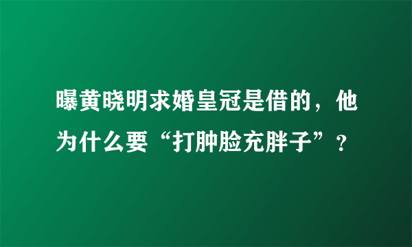 曝黄晓明求婚皇冠是借的，他为什么要“打肿脸充胖子”？