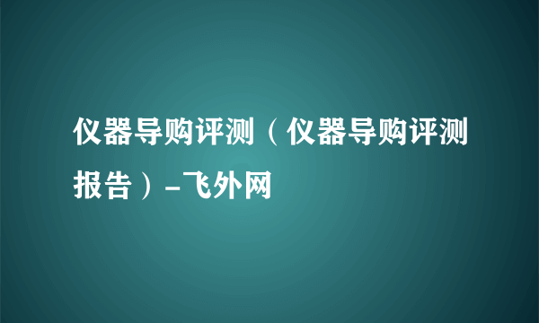 仪器导购评测（仪器导购评测报告）-飞外网