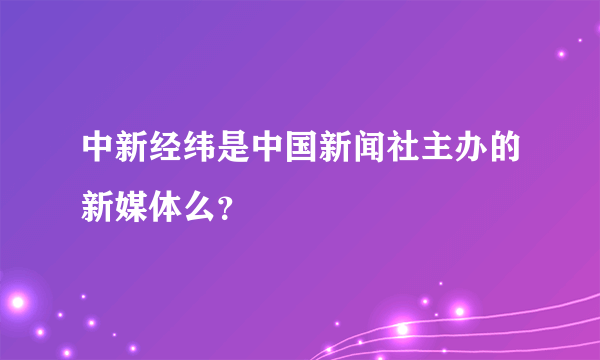 中新经纬是中国新闻社主办的新媒体么？