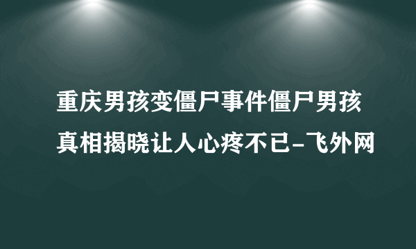 重庆男孩变僵尸事件僵尸男孩真相揭晓让人心疼不已-飞外网