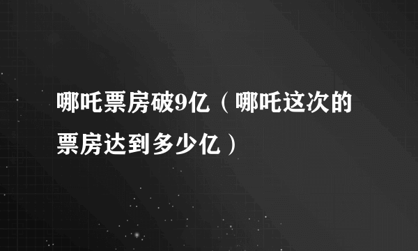 哪吒票房破9亿（哪吒这次的票房达到多少亿）