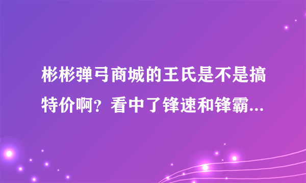 彬彬弹弓商城的王氏是不是搞特价啊？看中了锋速和锋霸,准备下手呢！！！