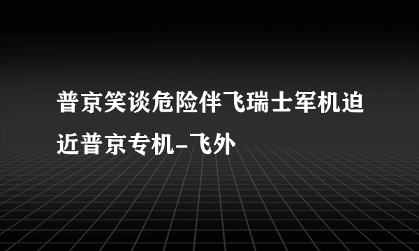 普京笑谈危险伴飞瑞士军机迫近普京专机-飞外