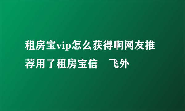 租房宝vip怎么获得啊网友推荐用了租房宝信–飞外