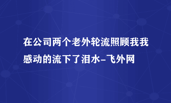 在公司两个老外轮流照顾我我感动的流下了泪水-飞外网