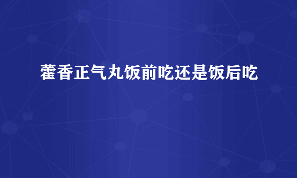 藿香正气丸饭前吃还是饭后吃