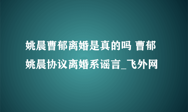 姚晨曹郁离婚是真的吗 曹郁姚晨协议离婚系谣言_飞外网